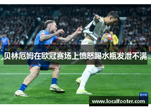 贝林厄姆在欧冠赛场上愤怒踢水瓶发泄不满